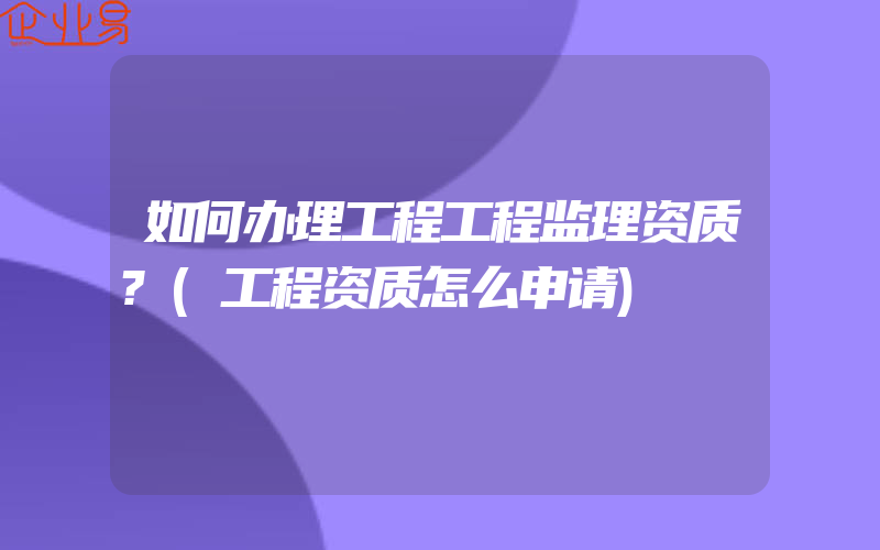 如何办理工程工程监理资质?(工程资质怎么申请)