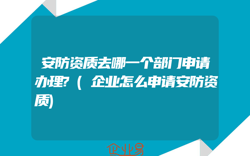 安防资质去哪一个部门申请办理?(企业怎么申请安防资质)