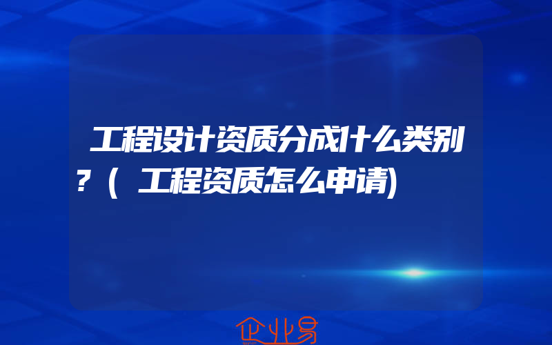 工程设计资质分成什么类别?(工程资质怎么申请)