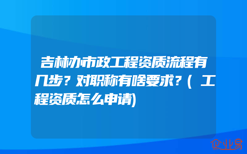 吉林办市政工程资质流程有几步？对职称有啥要求？(工程资质怎么申请)