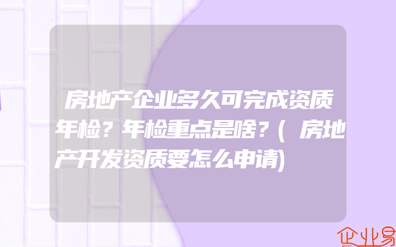 房地产企业多久可完成资质年检？年检重点是啥？(房地产开发资质要怎么申请)