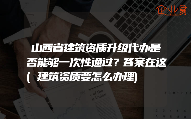 山西省建筑资质升级代办是否能够一次性通过？答案在这(建筑资质要怎么办理)