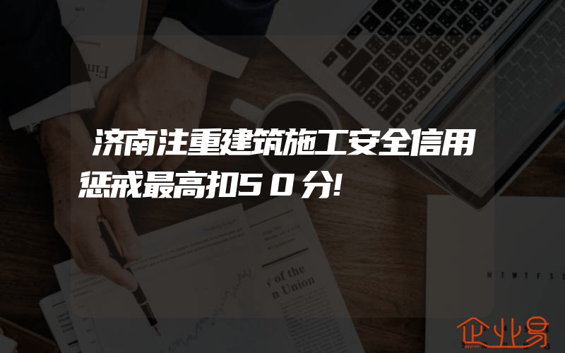 济南注重建筑施工安全信用惩戒最高扣50分!