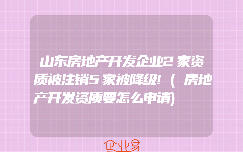 山东房地产开发企业2家资质被注销5家被降级!(房地产开发资质要怎么申请)