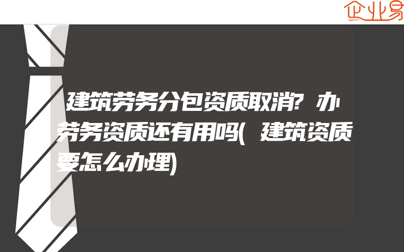 建筑劳务分包资质取消?办劳务资质还有用吗(建筑资质要怎么办理)