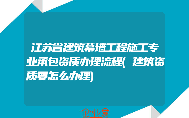 江苏省建筑幕墙工程施工专业承包资质办理流程(建筑资质要怎么办理)