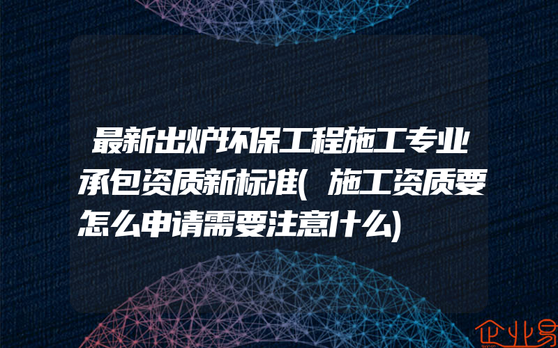 最新出炉环保工程施工专业承包资质新标准(施工资质要怎么申请需要注意什么)