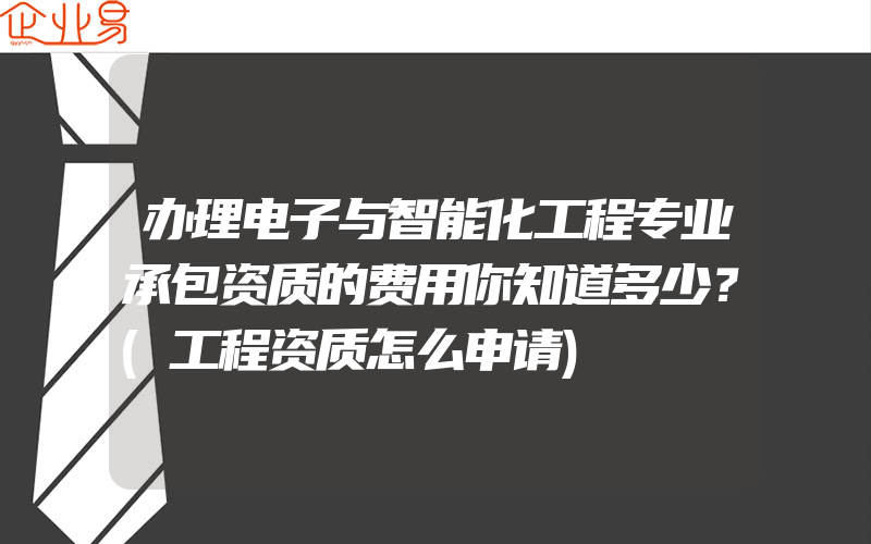 办理电子与智能化工程专业承包资质的费用你知道多少？(工程资质怎么申请)