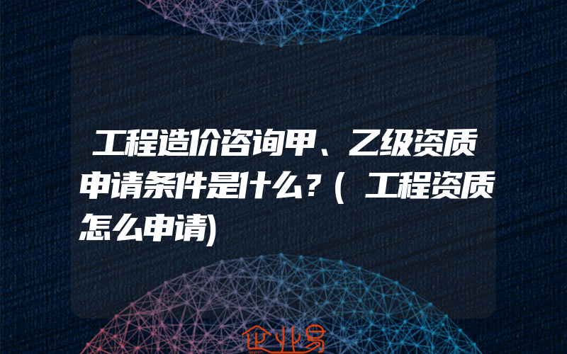 工程造价咨询甲、乙级资质申请条件是什么？(工程资质怎么申请)