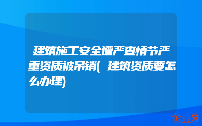 建筑施工安全遭严查情节严重资质被吊销(建筑资质要怎么办理)