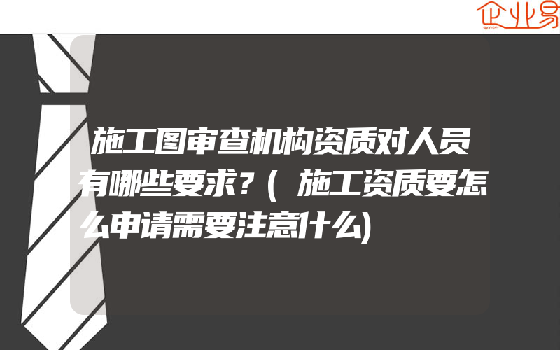 施工图审查机构资质对人员有哪些要求？(施工资质要怎么申请需要注意什么)