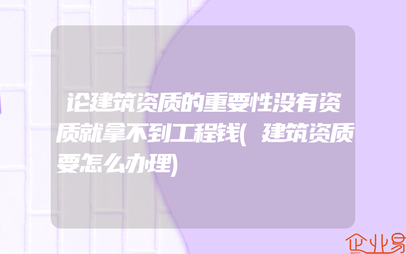 论建筑资质的重要性没有资质就拿不到工程钱(建筑资质要怎么办理)