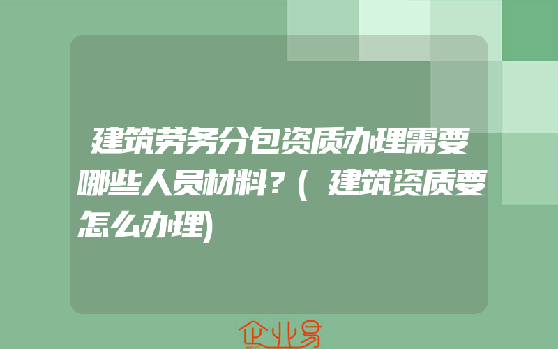 建筑劳务分包资质办理需要哪些人员材料？(建筑资质要怎么办理)