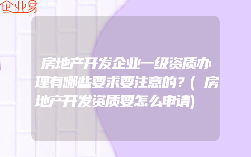 房地产开发企业一级资质办理有哪些要求要注意的？(房地产开发资质要怎么申请)