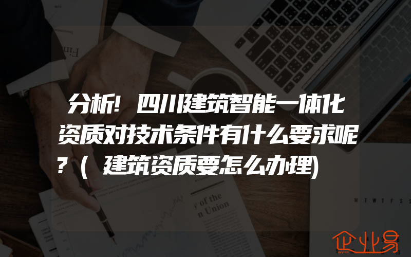 分析!四川建筑智能一体化资质对技术条件有什么要求呢?(建筑资质要怎么办理)