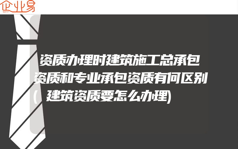 资质办理时建筑施工总承包资质和专业承包资质有何区别(建筑资质要怎么办理)