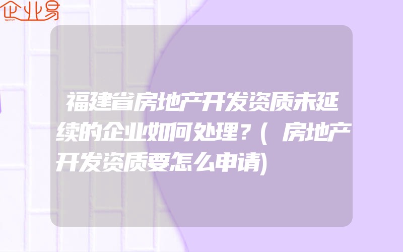 福建省房地产开发资质未延续的企业如何处理？(房地产开发资质要怎么申请)