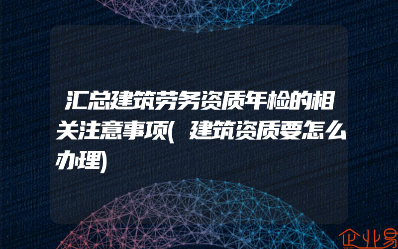 汇总建筑劳务资质年检的相关注意事项(建筑资质要怎么办理)