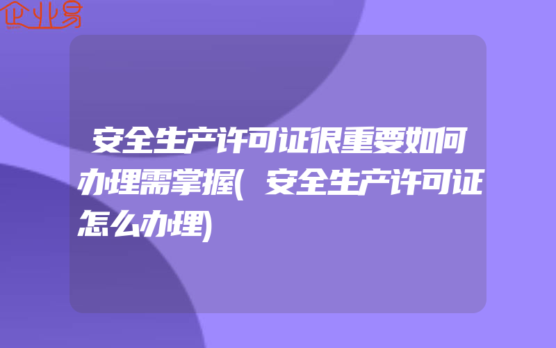 安全生产许可证很重要如何办理需掌握(安全生产许可证怎么办理)