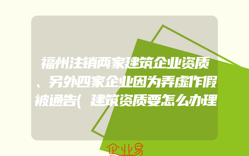 福州注销两家建筑企业资质、另外四家企业因为弄虚作假被通告(建筑资质要怎么办理)