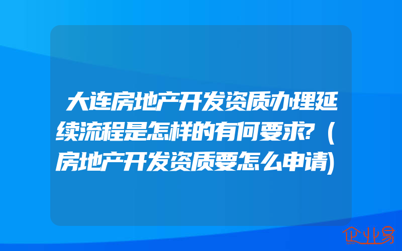 大连房地产开发资质办理延续流程是怎样的有何要求?(房地产开发资质要怎么申请)