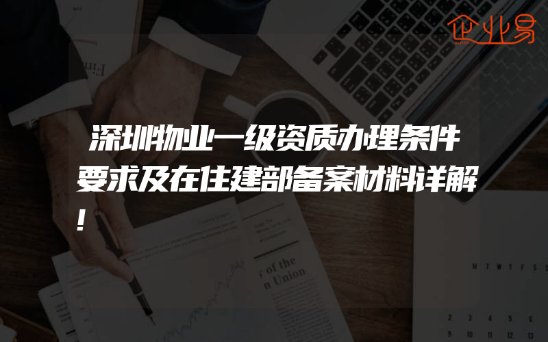 深圳物业一级资质办理条件要求及在住建部备案材料详解!