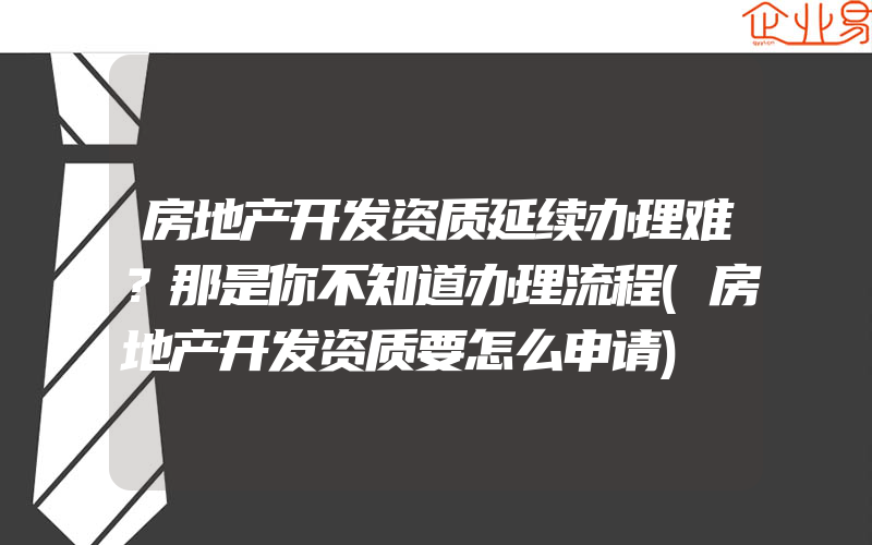 房地产开发资质延续办理难？那是你不知道办理流程(房地产开发资质要怎么申请)