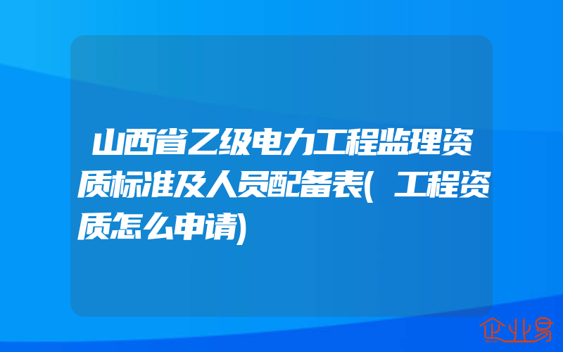 山西省乙级电力工程监理资质标准及人员配备表(工程资质怎么申请)