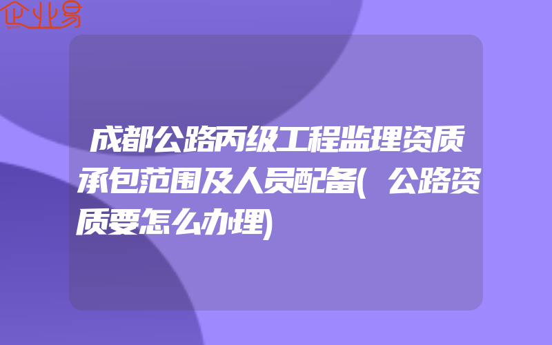 成都公路丙级工程监理资质承包范围及人员配备(公路资质要怎么办理)