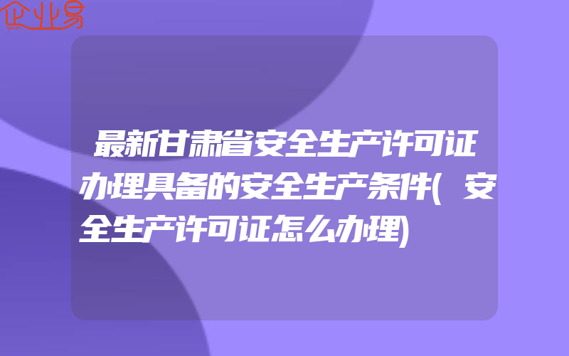 最新甘肃省安全生产许可证办理具备的安全生产条件(安全生产许可证怎么办理)