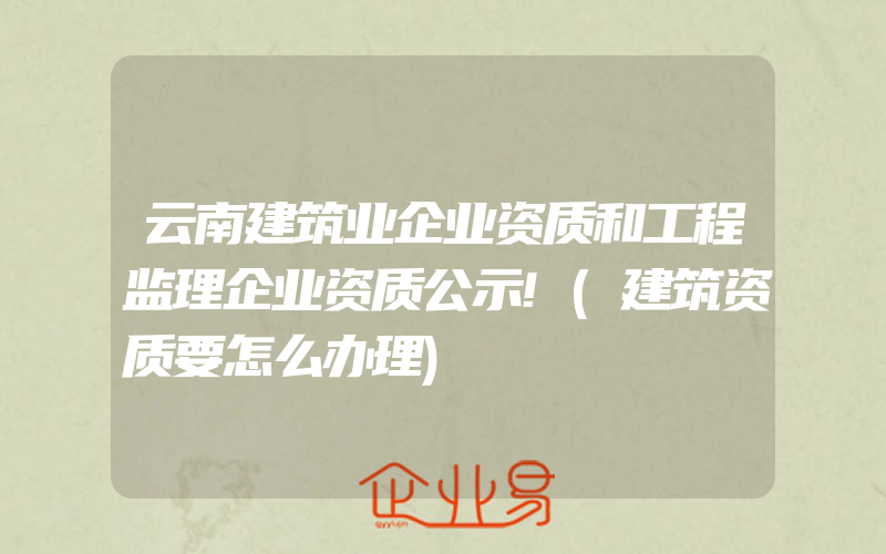 云南建筑业企业资质和工程监理企业资质公示!(建筑资质要怎么办理)