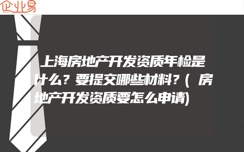 上海房地产开发资质年检是什么？要提交哪些材料？(房地产开发资质要怎么申请)