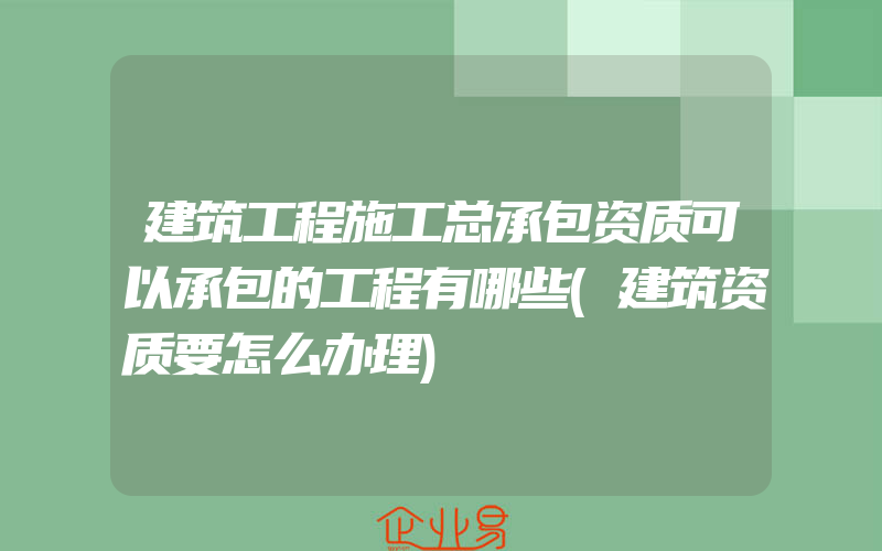 建筑工程施工总承包资质可以承包的工程有哪些(建筑资质要怎么办理)