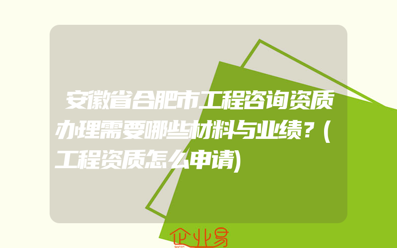安徽省合肥市工程咨询资质办理需要哪些材料与业绩？(工程资质怎么申请)