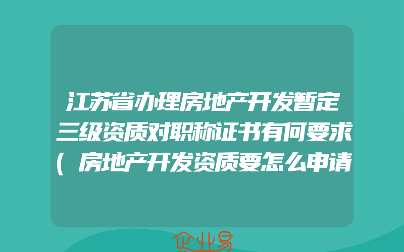 江苏省办理房地产开发暂定三级资质对职称证书有何要求(房地产开发资质要怎么申请)