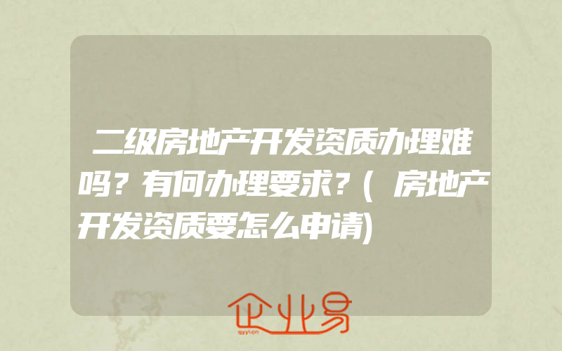 二级房地产开发资质办理难吗？有何办理要求？(房地产开发资质要怎么申请)