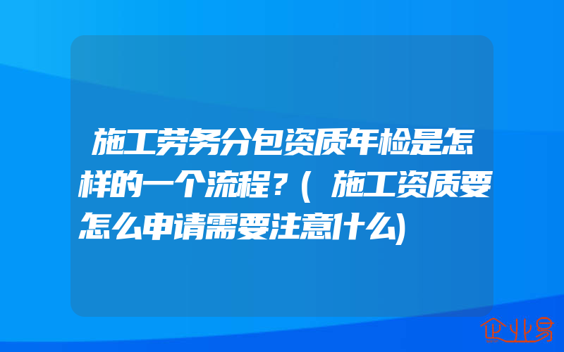 施工劳务分包资质年检是怎样的一个流程？(施工资质要怎么申请需要注意什么)