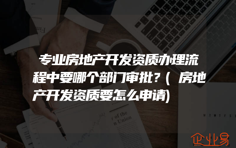 专业房地产开发资质办理流程中要哪个部门审批？(房地产开发资质要怎么申请)