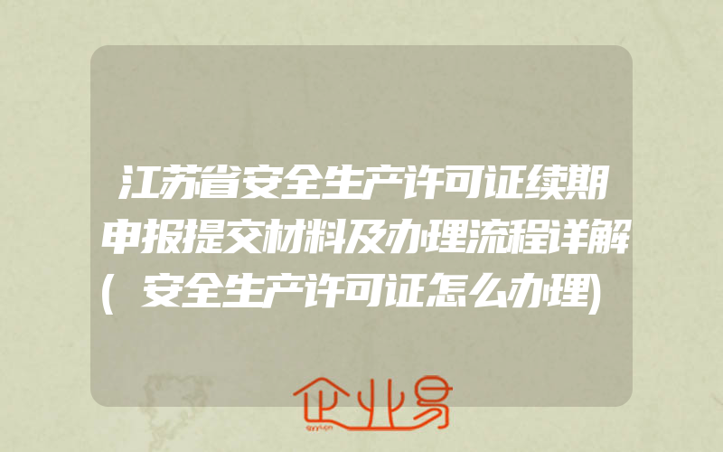 江苏省安全生产许可证续期申报提交材料及办理流程详解(安全生产许可证怎么办理)