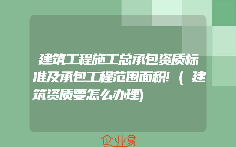 建筑工程施工总承包资质标准及承包工程范围面积!(建筑资质要怎么办理)