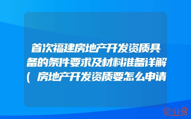 首次福建房地产开发资质具备的条件要求及材料准备详解(房地产开发资质要怎么申请)