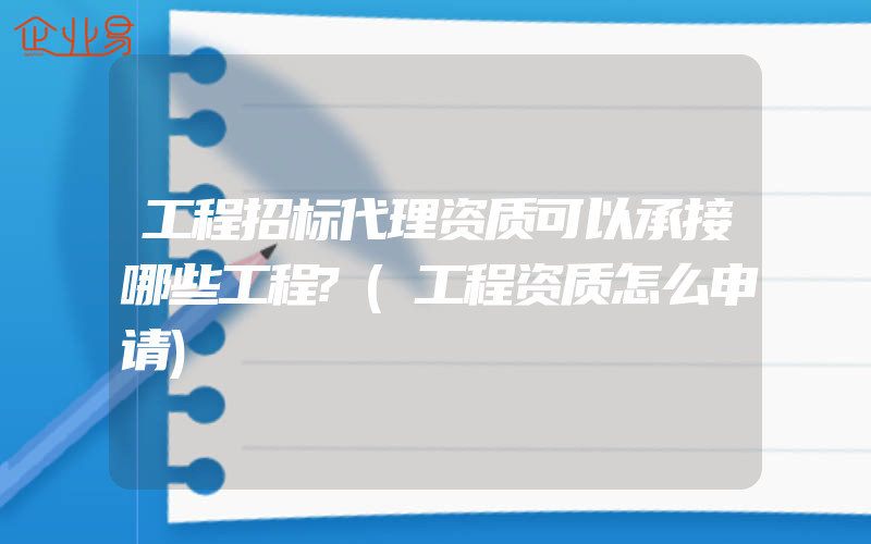 工程招标代理资质可以承接哪些工程?(工程资质怎么申请)