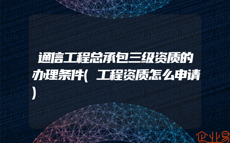 通信工程总承包三级资质的办理条件(工程资质怎么申请)