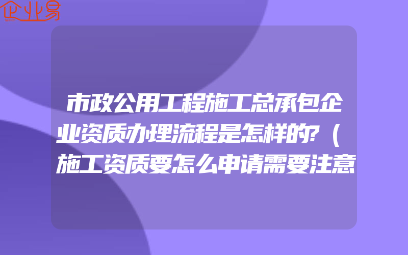 市政公用工程施工总承包企业资质办理流程是怎样的?(施工资质要怎么申请需要注意什么)