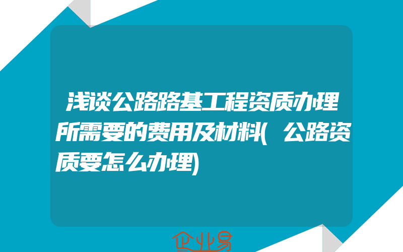 浅谈公路路基工程资质办理所需要的费用及材料(公路资质要怎么办理)