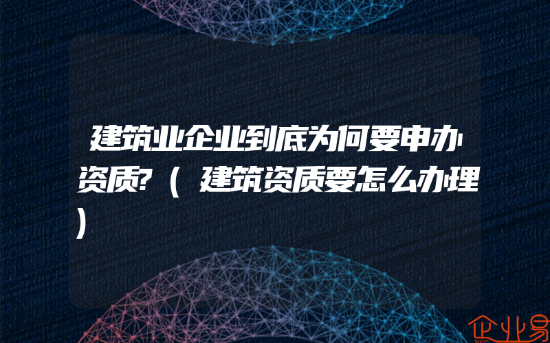 建筑业企业到底为何要申办资质?(建筑资质要怎么办理)