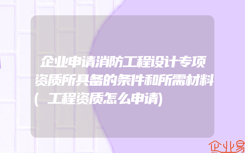 企业申请消防工程设计专项资质所具备的条件和所需材料(工程资质怎么申请)