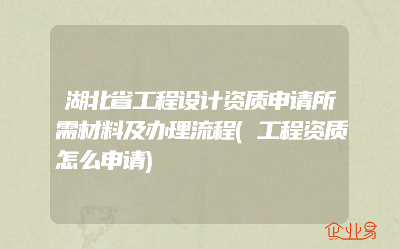 湖北省工程设计资质申请所需材料及办理流程(工程资质怎么申请)