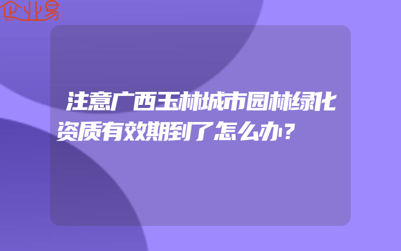 注意广西玉林城市园林绿化资质有效期到了怎么办？