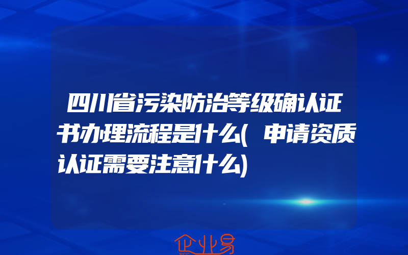 四川省污染防治等级确认证书办理流程是什么(申请资质认证需要注意什么)